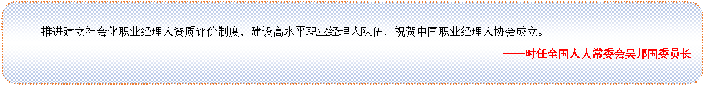 圆角矩形: 推进建立社会化职业经理人资质评价制度，建设高水平职业经理人队伍，祝贺中国职业经理人协会成立。
——时任全国人大常委会吴邦国委员长

